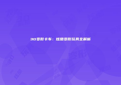 3D变形卡车：炫酷变形玩具全解析