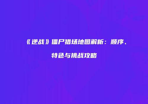 《逆战》僵尸猎场地图解析：顺序、特色与挑战攻略
