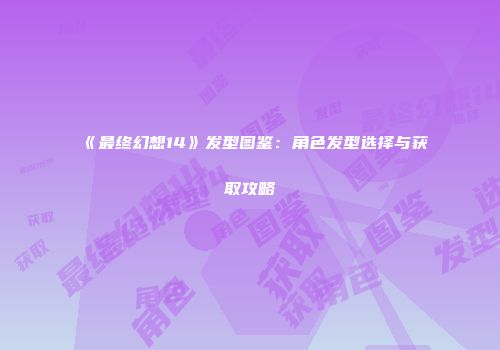 《最终幻想14》发型图鉴：角色发型选择与获取攻略