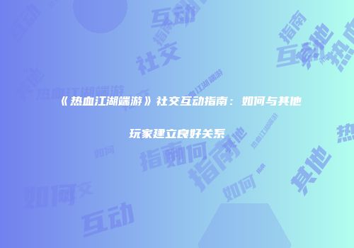 《热血江湖端游》社交互动指南：如何与其他玩家建立良好关系