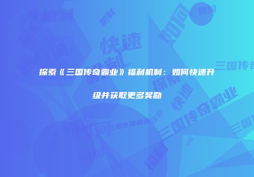 探索《三国传奇霸业》福利机制：如何快速升级并获取更多奖励