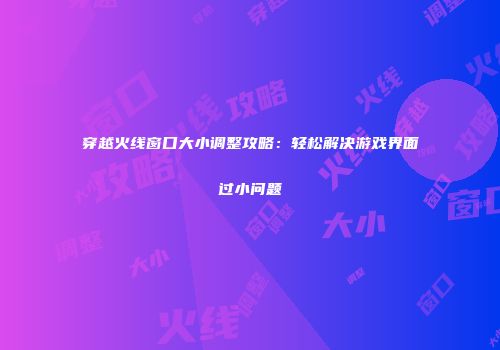 穿越火线窗口大小调整攻略：轻松解决游戏界面过小问题