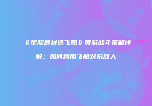 《星际题材造飞船》页游战斗策略详解：如何利用飞船对抗敌人