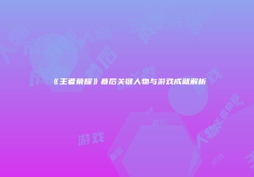 《王者荣耀》幕后关键人物与游戏成就解析