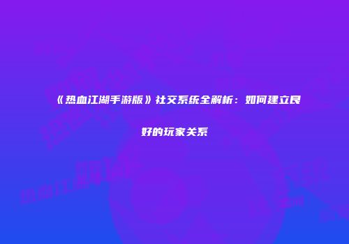 《热血江湖手游版》社交系统全解析：如何建立良好的玩家关系