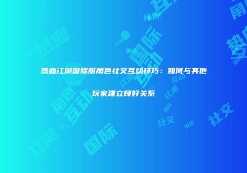 热血江湖国际服角色社交互动技巧：如何与其他玩家建立良好关系