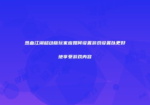 热血江湖移动版玩家应如何设置游戏设置以更好地享受游戏内容
