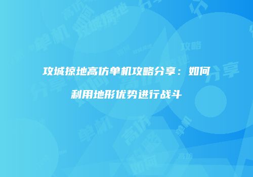 攻城掠地高仿单机攻略分享：如何利用地形优势进行战斗