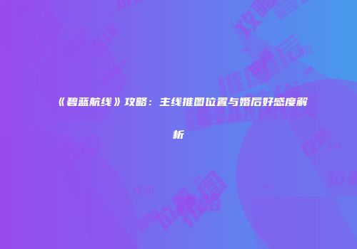 《碧蓝航线》攻略：主线推图位置与婚后好感度解析