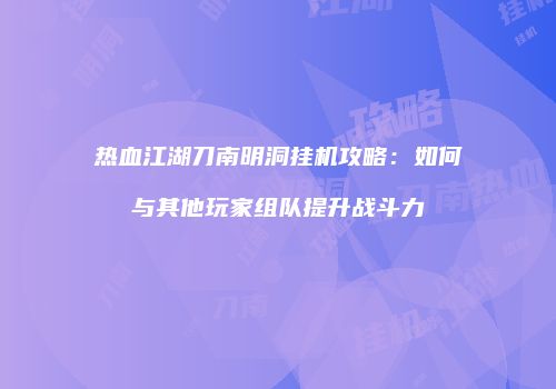 热血江湖刀南明洞挂机攻略：如何与其他玩家组队提升战斗力