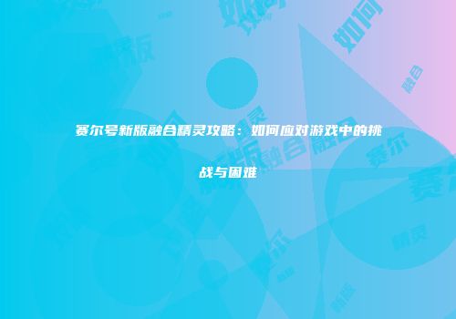 赛尔号新版融合精灵攻略：如何应对游戏中的挑战与困难