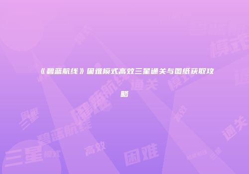 《碧蓝航线》困难模式高效三星通关与图纸获取攻略