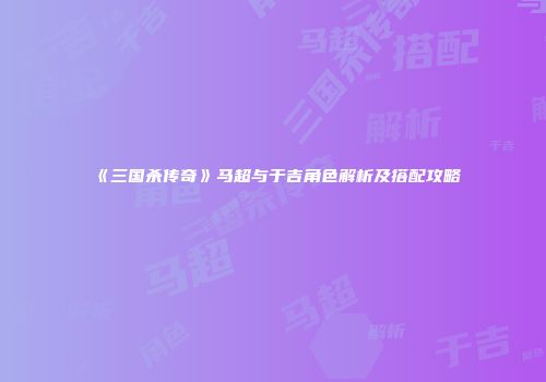 《三国杀传奇》马超与于吉角色解析及搭配攻略