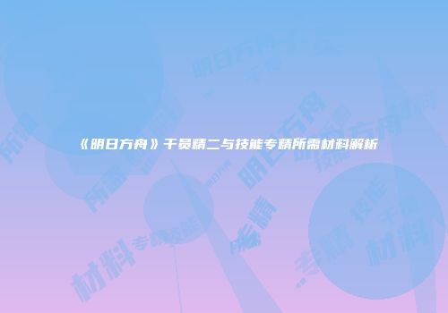 《明日方舟》干员精二与技能专精所需材料解析