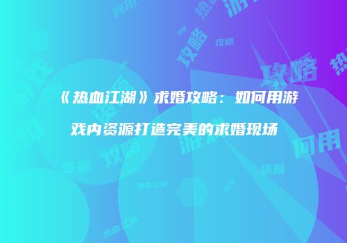 《热血江湖》求婚攻略：如何用游戏内资源打造完美的求婚现场