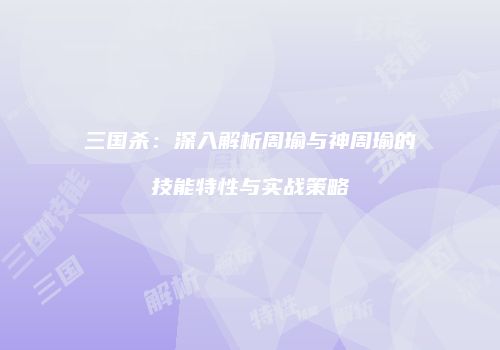 三国杀：深入解析周瑜与神周瑜的技能特性与实战策略