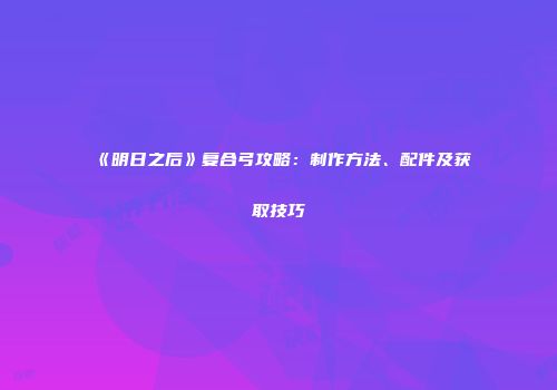 《明日之后》复合弓攻略：制作方法、配件及获取技巧