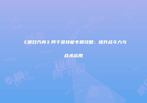 《明日方舟》阿干员技能专精攻略：提升战斗力与战术运用