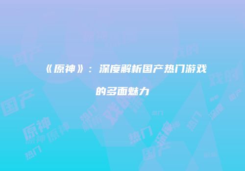 《原神》：深度解析国产热门游戏的多面魅力