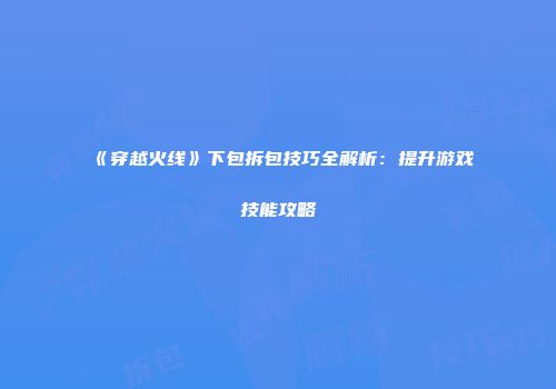 《穿越火线》下包拆包技巧全解析：提升游戏技能攻略