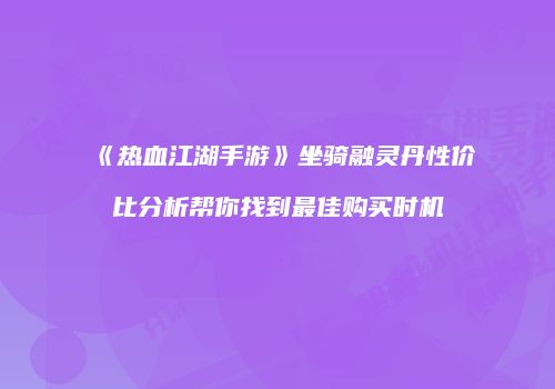 《热血江湖手游》坐骑融灵丹性价比分析帮你找到最佳购买时机