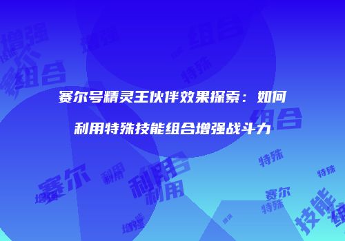 赛尔号精灵王伙伴效果探索：如何利用特殊技能组合增强战斗力