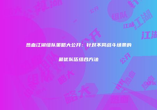 热血江湖组队策略大公开：针对不同战斗场景的最优队伍组合方法