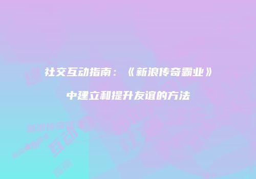 社交互动指南:《新浪传奇霸业》中建立和提升友谊的方法