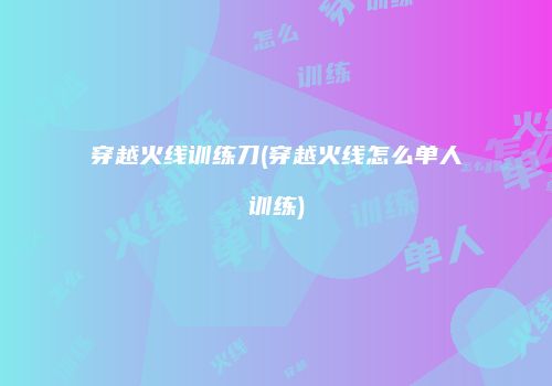穿越火线训练刀(穿越火线怎么单人训练)