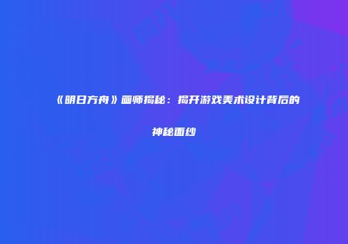 《明日方舟》画师揭秘：揭开游戏美术设计背后的神秘面纱