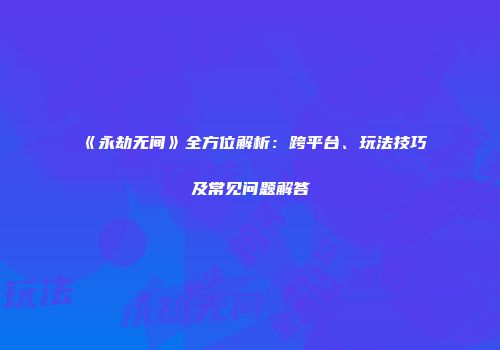 《永劫无间》全方位解析：跨平台、玩法技巧及常见问题解答