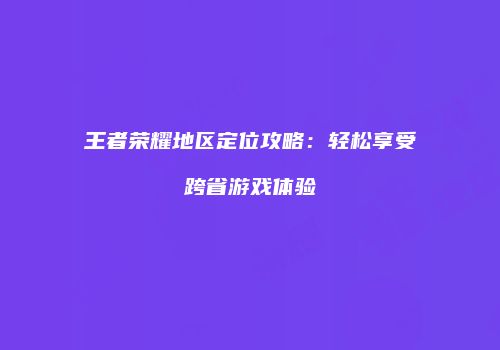 王者荣耀地区定位攻略：轻松享受跨省游戏体验