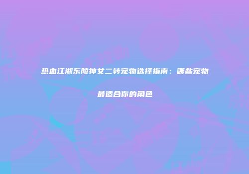 热血江湖东陵神女二转宠物选择指南：哪些宠物最适合你的角色