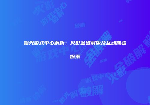橙光游戏中心解析：火影金破解版及互动体验探索
