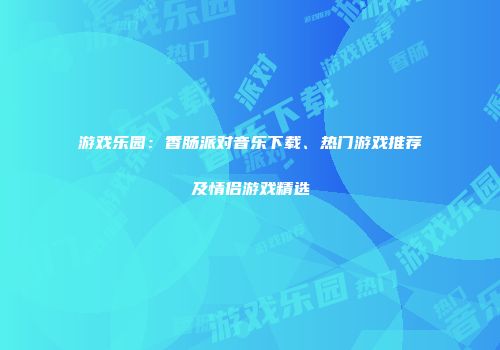 游戏乐园：香肠派对音乐下载、热门游戏推荐及情侣游戏精选