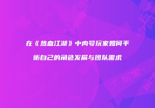 在《热血江湖》中肉号玩家如何平衡自己的角色发展与团队需求