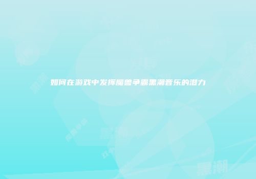 如何在游戏中发挥魔兽争霸黑潮音乐的潜力