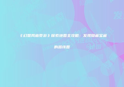 《幻想风格页游》探索地图全攻略：发现隐藏宝藏的路线图