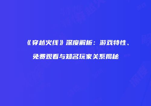 《穿越火线》深度解析：游戏特性、免费观看与知名玩家关系揭秘