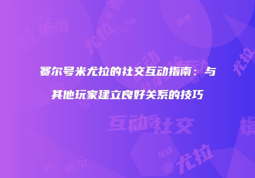 赛尔号米尤拉的社交互动指南：与其他玩家建立良好关系的技巧