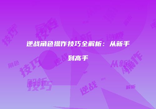 逆战角色操作技巧全解析：从新手到高手