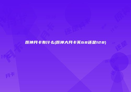 原神月卡有什么(原神大月卡买68还是128)