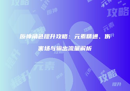 原神角色提升攻略：元素精通、伤害场与输出流量解析