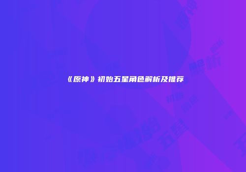 《原神》初始五星角色解析及推荐