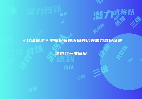 《攻城掠地》中如何有效识别并培养潜力武将以快速达到三维满级