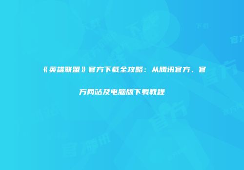 《英雄联盟》官方下载全攻略：从腾讯官方、官方网站及电脑版下载教程