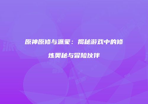 原神原修与派蒙：揭秘游戏中的修炼奥秘与冒险伙伴