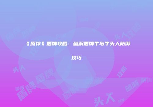 《原神》盾牌攻略：破解盾牌牛与牛头人防御技巧