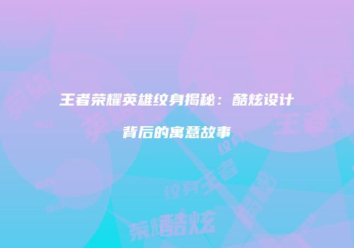 王者荣耀英雄纹身揭秘：酷炫设计背后的寓意故事