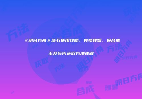 《明日方舟》源石使用攻略：兑换理智、换合成玉及碎片获取方法详解